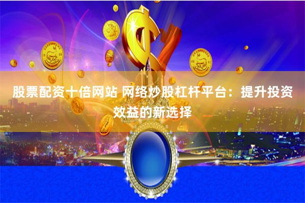 股票配资十倍网站 网络炒股杠杆平台：提升投资效益的新选择