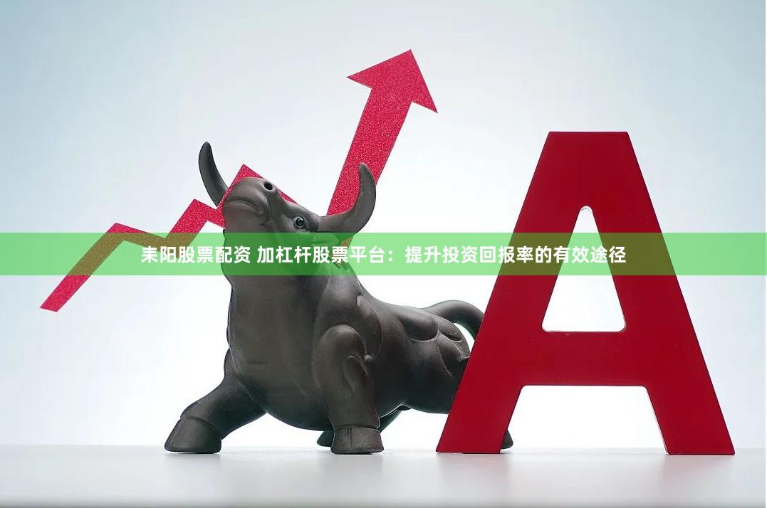 耒阳股票配资 加杠杆股票平台：提升投资回报率的有效途径