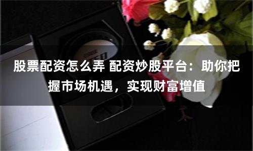 股票配资怎么弄 配资炒股平台：助你把握市场机遇，实现财富增值