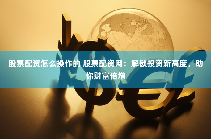 股票配资怎么操作的 股票配资网：解锁投资新高度，助你财富倍增