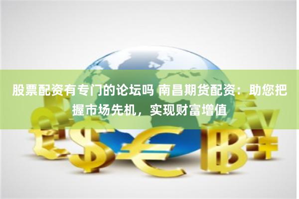 股票配资有专门的论坛吗 南昌期货配资：助您把握市场先机，实现财富增值