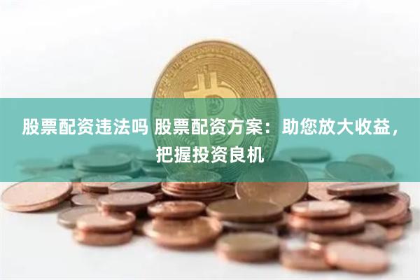 股票配资违法吗 股票配资方案：助您放大收益，把握投资良机