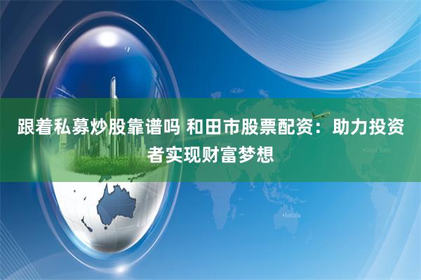 跟着私募炒股靠谱吗 和田市股票配资：助力投资者实现财富梦想