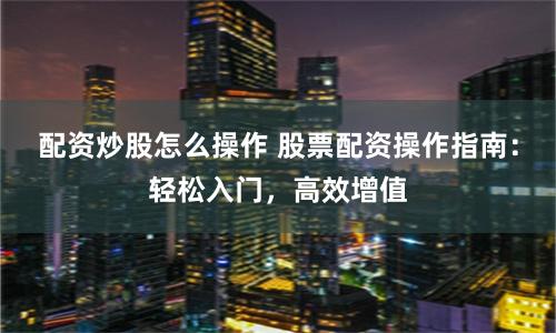 配资炒股怎么操作 股票配资操作指南：轻松入门，高效增值