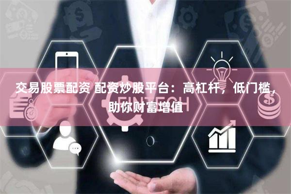 交易股票配资 配资炒股平台：高杠杆，低门槛，助你财富增值