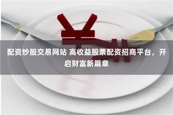 配资炒股交易网站 高收益股票配资招商平台，开启财富新篇章