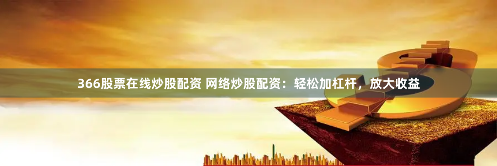 366股票在线炒股配资 网络炒股配资：轻松加杠杆，放大收益