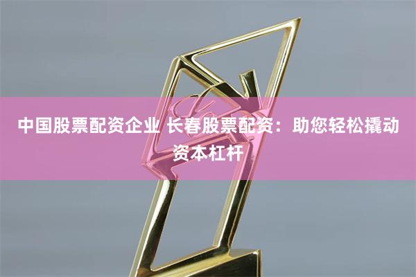 中国股票配资企业 长春股票配资：助您轻松撬动资本杠杆