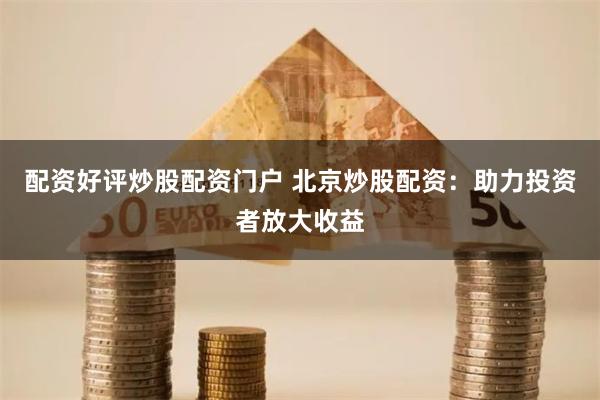 配资好评炒股配资门户 北京炒股配资:助力投资者放大收益
