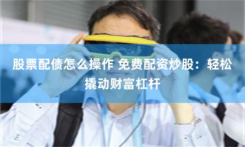 股票配债怎么操作 免费配资炒股:轻松撬动财富杠杆