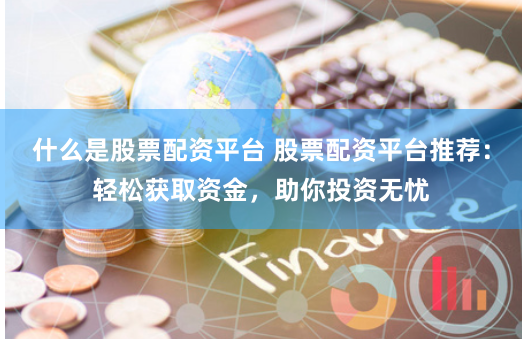 什么是股票配资平台 股票配资平台推荐：轻松获取资金，助你投资无忧