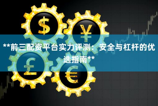**前三配资平台实力评测：安全与杠杆的优选指南**