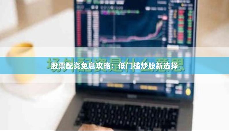 股票配资免息攻略：低门槛炒股新选择
