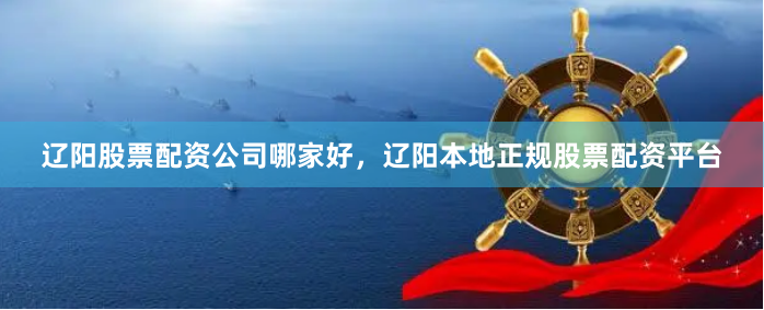 辽阳股票配资公司哪家好，辽阳本地正规股票配资平台