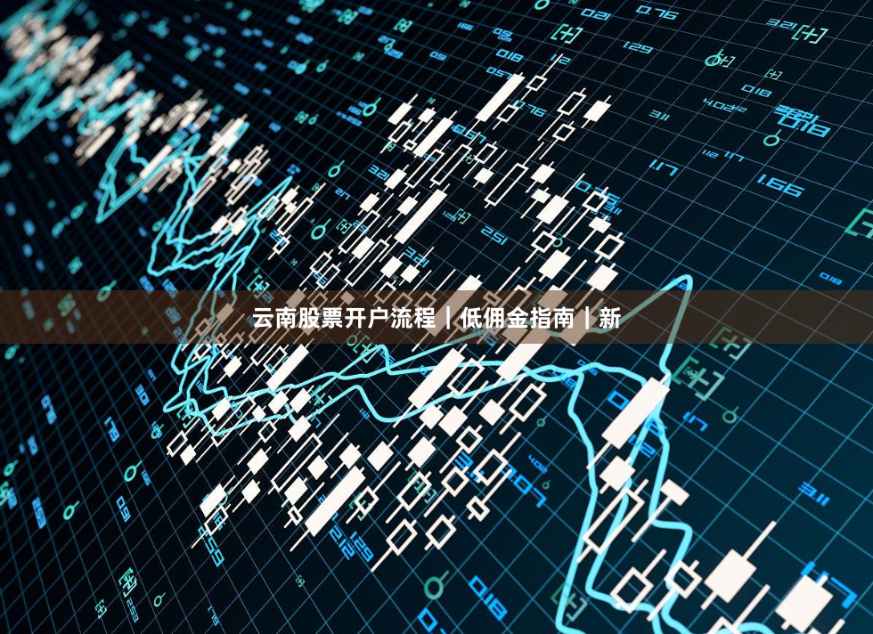 云南股票开户流程｜低佣金指南｜新