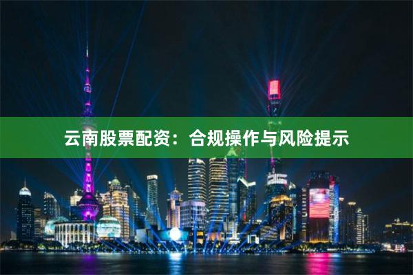 云南股票配资：合规操作与风险提示